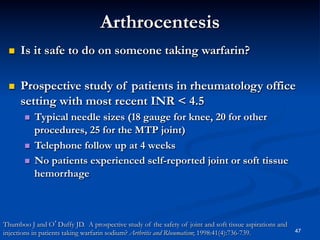 Arthrocentesis
 

Is it safe to do on someone taking warfarin?

 

Prospective study of patients in rheumatology office
setting with most recent INR < 4.5
Typical needle sizes (18 gauge for knee, 20 for other
procedures, 25 for the MTP joint)
  Telephone follow up at 4 weeks
  No patients experienced self-reported joint or soft tissue
hemorrhage
 

Thumboo J and O’Duffy JD. A prospective study of the safety of joint and soft tissue aspirations and
injections in patients taking warfarin sodium? Arthritis and Rheumatism; 1998:41(4):736-739.

47

 
