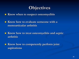 Objectives
 

Know when to suspect osteomyelitis

 

Know how to evaluate someone with a
monoarticular arthritis

 

Know how to treat osteomyelitis and septic
arthritis

 

Know how to competently perform joint
aspirations
49

 