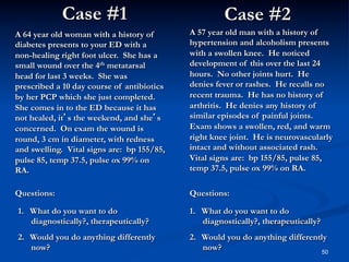 Case #1

Case #2

A 64 year old woman with a history of
diabetes presents to your ED with a
non-healing right foot ulcer. She has a
small wound over the 4th metatarsal
head for last 3 weeks. She was
prescribed a 10 day course of antibiotics
by her PCP which she just completed.
She comes in to the ED because it has
not healed, it’s the weekend, and she’s
concerned. On exam the wound is
round, 3 cm in diameter, with redness
and swelling. Vital signs are: bp 155/85,
pulse 85, temp 37.5, pulse ox 99% on
RA.

A 57 year old man with a history of
hypertension and alcoholism presents
with a swollen knee. He noticed
development of this over the last 24
hours. No other joints hurt. He
denies fever or rashes. He recalls no
recent trauma. He has no history of
arthritis. He denies any history of
similar episodes of painful joints.
Exam shows a swollen, red, and warm
right knee joint. He is neurovascularly
intact and without associated rash.
Vital signs are: bp 155/85, pulse 85,
temp 37.5, pulse ox 99% on RA.

Questions:

Questions:

1.  What do you want to do
diagnostically?, therapeutically?

1.  What do you want to do
diagnostically?, therapeutically?

2.  Would you do anything differently
now?

2.  Would you do anything differently
now?
50

 