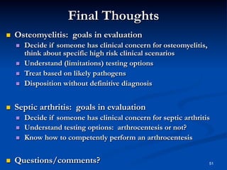Final Thoughts
 

Osteomyelitis: goals in evaluation
 
 
 
 

 

Septic arthritis: goals in evaluation
 
 
 

 

Decide if someone has clinical concern for osteomyelitis,
think about specific high risk clinical scenarios
Understand (limitations) testing options
Treat based on likely pathogens
Disposition without definitive diagnosis

Decide if someone has clinical concern for septic arthritis
Understand testing options: arthrocentesis or not?
Know how to competently perform an arthrocentesis

Questions/comments?

51

 