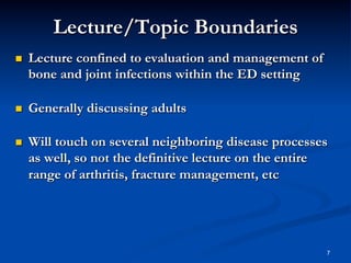 Lecture/Topic Boundaries
 

Lecture confined to evaluation and management of
bone and joint infections within the ED setting

 

Generally discussing adults

 

Will touch on several neighboring disease processes
as well, so not the definitive lecture on the entire
range of arthritis, fracture management, etc

7

 