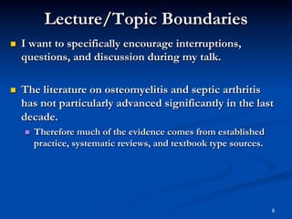 Lecture/Topic Boundaries
 

I want to specifically encourage interruptions,
questions, and discussion during my talk.

 

The literature on osteomyelitis and septic arthritis
has not particularly advanced significantly in the last
decade.
 

Therefore much of the evidence comes from established
practice, systematic reviews, and textbook type sources.

8

 