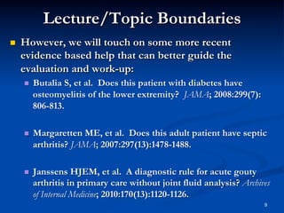 Lecture/Topic Boundaries
 

However, we will touch on some more recent
evidence based help that can better guide the
evaluation and work-up:
 

Butalia S, et al. Does this patient with diabetes have
osteomyelitis of the lower extremity? JAMA; 2008:299(7):
806-813.

 

Margaretten ME, et al. Does this adult patient have septic
arthritis? JAMA; 2007:297(13):1478-1488.

 

Janssens HJEM, et al. A diagnostic rule for acute gouty
arthritis in primary care without joint fluid analysis? Archives
of Internal Medicine; 2010:170(13):1120-1126.
9

 