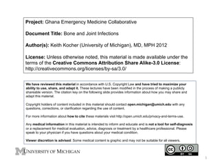 Project: Ghana Emergency Medicine Collaborative
Document Title: Bone and Joint Infections
Author(s): Keith Kocher (University of Michigan), MD, MPH 2012
License: Unless otherwise noted, this material is made available under the
terms of the Creative Commons Attribution Share Alike-3.0 License:
http://creativecommons.org/licenses/by-sa/3.0/
We have reviewed this material in accordance with U.S. Copyright Law and have tried to maximize your
ability to use, share, and adapt it. These lectures have been modified in the process of making a publicly
shareable version. The citation key on the following slide provides information about how you may share and
adapt this material.
Copyright holders of content included in this material should contact open.michigan@umich.edu with any
questions, corrections, or clarification regarding the use of content.
For more information about how to cite these materials visit http://open.umich.edu/privacy-and-terms-use.
Any medical information in this material is intended to inform and educate and is not a tool for self-diagnosis
or a replacement for medical evaluation, advice, diagnosis or treatment by a healthcare professional. Please
speak to your physician if you have questions about your medical condition.
Viewer discretion is advised: Some medical content is graphic and may not be suitable for all viewers.

1	
  

 
