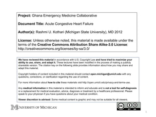 Project: Ghana Emergency Medicine Collaborative
Document Title: Acute Congestive Heart Failure
Author(s): Rashmi U. Kothari (Michigan State University), MD 2012
License: Unless otherwise noted, this material is made available under the
terms of the Creative Commons Attribution Share Alike-3.0 License:
http://creativecommons.org/licenses/by-sa/3.0/
We have reviewed this material in accordance with U.S. Copyright Law and have tried to maximize your
ability to use, share, and adapt it. These lectures have been modified in the process of making a publicly
shareable version. The citation key on the following slide provides information about how you may share and
adapt this material.
Copyright holders of content included in this material should contact open.michigan@umich.edu with any
questions, corrections, or clarification regarding the use of content.
For more information about how to cite these materials visit http://open.umich.edu/privacy-and-terms-use.
Any medical information in this material is intended to inform and educate and is not a tool for self-diagnosis
or a replacement for medical evaluation, advice, diagnosis or treatment by a healthcare professional. Please
speak to your physician if you have questions about your medical condition.
Viewer discretion is advised: Some medical content is graphic and may not be suitable for all viewers.

1	
  

 