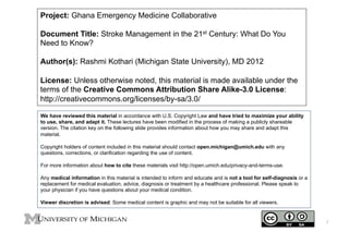 Project: Ghana Emergency Medicine Collaborative
Document Title: Stroke Management in the 21st Century: What Do You
Need to Know?
Author(s): Rashmi Kothari (Michigan State University), MD 2012
License: Unless otherwise noted, this material is made available under the
terms of the Creative Commons Attribution Share Alike-3.0 License:
http://creativecommons.org/licenses/by-sa/3.0/
We have reviewed this material in accordance with U.S. Copyright Law and have tried to maximize your ability
to use, share, and adapt it. These lectures have been modified in the process of making a publicly shareable
version. The citation key on the following slide provides information about how you may share and adapt this
material.
Copyright holders of content included in this material should contact open.michigan@umich.edu with any
questions, corrections, or clarification regarding the use of content.
For more information about how to cite these materials visit http://open.umich.edu/privacy-and-terms-use.
Any medical information in this material is intended to inform and educate and is not a tool for self-diagnosis or a
replacement for medical evaluation, advice, diagnosis or treatment by a healthcare professional. Please speak to
your physician if you have questions about your medical condition.
Viewer discretion is advised: Some medical content is graphic and may not be suitable for all viewers.

1

 