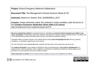 Project: Ghana Emergency Medicine Collaborative
Document Title: The Management of Acute Ischemic Stroke & TIA
Author(s): Rashmi U. Kothari, M.D. (KCMS/MSU), 2012
License: Unless otherwise noted, this material is made available under the terms of
the Creative Commons Attribution Share Alike-3.0 License:
http://creativecommons.org/licenses/by-sa/3.0/
We have reviewed this material in accordance with U.S. Copyright Law and have tried to maximize your ability to use,
share, and adapt it. These lectures have been modified in the process of making a publicly shareable version. The citation key
on the following slide provides information about how you may share and adapt this material.
Copyright holders of content included in this material should contact open.michigan@umich.edu with any questions,
corrections, or clarification regarding the use of content.
For more information about how to cite these materials visit http://open.umich.edu/privacy-and-terms-use.
Any medical information in this material is intended to inform and educate and is not a tool for self-diagnosis or a
replacement for medical evaluation, advice, diagnosis or treatment by a healthcare professional. Please speak to your
physician if you have questions about your medical condition.
Viewer discretion is advised: Some medical content is graphic and may not be suitable for all viewers.

1	
  

 