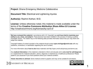 Project: Ghana Emergency Medicine Collaborative
Document Title: Electrical and Lightening Injuries
Author(s): Rashmi Kothari, M.D.
License: Unless otherwise noted, this material is made available under the
terms of the Creative Commons Attribution Share Alike-3.0 License:
http://creativecommons.org/licenses/by-sa/3.0/
We have reviewed this material in accordance with U.S. Copyright Law and have tried to maximize your
ability to use, share, and adapt it. These lectures have been modified in the process of making a publicly
shareable version. The citation key on the following slide provides information about how you may share and
adapt this material.
Copyright holders of content included in this material should contact open.michigan@umich.edu with any
questions, corrections, or clarification regarding the use of content.
For more information about how to cite these materials visit http://open.umich.edu/privacy-and-terms-use.
Any medical information in this material is intended to inform and educate and is not a tool for self-diagnosis
or a replacement for medical evaluation, advice, diagnosis or treatment by a healthcare professional. Please
speak to your physician if you have questions about your medical condition.
Viewer discretion is advised: Some medical content is graphic and may not be suitable for all viewers.

1

 
