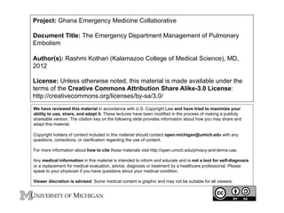 Project: Ghana Emergency Medicine Collaborative
Document Title: The Emergency Department Management of Pulmonary
Embolism
Author(s): Rashmi Kothari (Kalamazoo College of Medical Science), MD,
2012
License: Unless otherwise noted, this material is made available under the
terms of the Creative Commons Attribution Share Alike-3.0 License:
http://creativecommons.org/licenses/by-sa/3.0/
We have reviewed this material in accordance with U.S. Copyright Law and have tried to maximize your
ability to use, share, and adapt it. These lectures have been modified in the process of making a publicly
shareable version. The citation key on the following slide provides information about how you may share and
adapt this material.
Copyright holders of content included in this material should contact open.michigan@umich.edu with any
questions, corrections, or clarification regarding the use of content.
For more information about how to cite these materials visit http://open.umich.edu/privacy-and-terms-use.
Any medical information in this material is intended to inform and educate and is not a tool for self-diagnosis
or a replacement for medical evaluation, advice, diagnosis or treatment by a healthcare professional. Please
speak to your physician if you have questions about your medical condition.
Viewer discretion is advised: Some medical content is graphic and may not be suitable for all viewers.

1

 