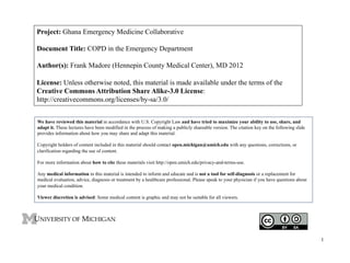 Project: Ghana Emergency Medicine Collaborative
Document Title: COPD in the Emergency Department
Author(s): Frank Madore (Hennepin County Medical Center), MD 2012
License: Unless otherwise noted, this material is made available under the terms of the
Creative Commons Attribution Share Alike-3.0 License:
http://creativecommons.org/licenses/by-sa/3.0/
We have reviewed this material in accordance with U.S. Copyright Law and have tried to maximize your ability to use, share, and
adapt it. These lectures have been modified in the process of making a publicly shareable version. The citation key on the following slide
provides information about how you may share and adapt this material.
Copyright holders of content included in this material should contact open.michigan@umich.edu with any questions, corrections, or
clarification regarding the use of content.
For more information about how to cite these materials visit http://open.umich.edu/privacy-and-terms-use.
Any medical information in this material is intended to inform and educate and is not a tool for self-diagnosis or a replacement for
medical evaluation, advice, diagnosis or treatment by a healthcare professional. Please speak to your physician if you have questions about
your medical condition.
Viewer discretion is advised: Some medical content is graphic and may not be suitable for all viewers.

1

1

 