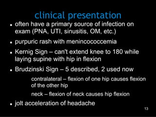 clinical presentation

n 

n 

n 

n 

often have a primary source of infection on
exam (PNA, UTI, sinusitis, OM, etc.)
purpuric rash with menincococcemia
Kernig Sign – can't extend knee to 180 while
laying supine with hip in flexion
Brudzinski Sign – 5 described, 2 used now
–  contralateral – flexion of one hip causes flexion
of the other hip
–  neck – flexion of neck causes hip flexion

n 

jolt acceleration of headache
13

 