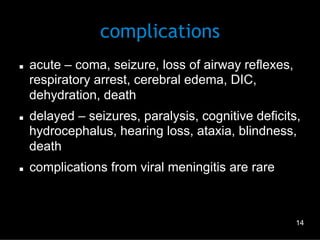 complications
n 

n 

n 

acute – coma, seizure, loss of airway reflexes,
respiratory arrest, cerebral edema, DIC,
dehydration, death
delayed – seizures, paralysis, cognitive deficits,
hydrocephalus, hearing loss, ataxia, blindness,
death
complications from viral meningitis are rare

14

 