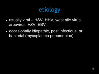 etiology
n 

n 

usually viral – HSV, HHV, west nile virus,
arbovirus, VZV, EBV
occasionally idiopathic, post infectious, or
bacterial (mycoplasma pneumoniae)

16

 