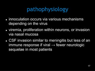 pathophysiology
n 

n 

n 

innoculation occurs via various mechanisms
depending on the virus
viremia, proliferation within neurons, or invasion
via nasal mucosa
CSF invasion similar to meningitis but less of an
immune response if viral → fewer neurologic
sequelae in most patients

17

 
