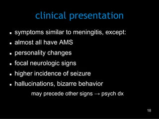 clinical presentation
n 

symptoms similar to meningitis, except:

n 

almost all have AMS

n 

personality changes

n 

focal neurologic signs

n 

higher incidence of seizure

n 

hallucinations, bizarre behavior
–  may precede other signs → psych dx
18

 