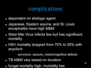 complications
n 
n 

n 

n 

dependent on etiologic agent
Japanese, Eastern equine, and St. Louis
encephalitis have high M&M
West Nile Virus infects few but has significant
mortality
HSV mortality dropped from 70% to 30% with
acyclovir
–  survivors: seizure, motor/cognitive deficits

n 

n 

TB M&M vary based on duration
fungal mortality high, morbidity low

19

 