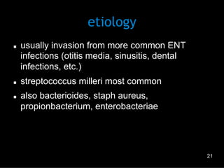 etiology
n 

n 
n 

usually invasion from more common ENT
infections (otitis media, sinusitis, dental
infections, etc.)
streptococcus milleri most common
also bacterioides, staph aureus,
propionbacterium, enterobacteriae

21

 
