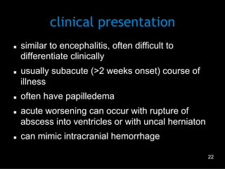 clinical presentation
n 

n 

n 

n 

n 

similar to encephalitis, often difficult to
differentiate clinically
usually subacute (>2 weeks onset) course of
illness
often have papilledema
acute worsening can occur with rupture of
abscess into ventricles or with uncal herniaton
can mimic intracranial hemorrhage
22

 