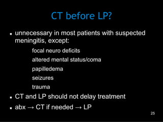 CT before LP?
n 

unnecessary in most patients with suspected
meningitis, except:
–  focal neuro deficits
–  altered mental status/coma
–  papilledema
–  seizures
–  trauma

n 

CT and LP should not delay treatment

n 

abx → CT if needed → LP
25

 