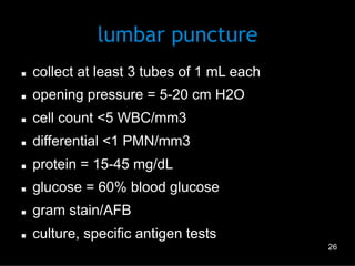 lumbar puncture
n 

collect at least 3 tubes of 1 mL each

n 

opening pressure = 5-20 cm H2O

n 

cell count <5 WBC/mm3

n 

differential <1 PMN/mm3

n 

protein = 15-45 mg/dL

n 

glucose = 60% blood glucose

n 

gram stain/AFB

n 

culture, specific antigen tests
26

 