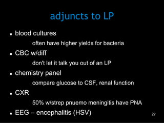 adjuncts to LP
n 

blood cultures
–  often have higher yields for bacteria

n 

CBC w/diff
–  don't let it talk you out of an LP

n 

chemistry panel
–  compare glucose to CSF, renal function

n 

CXR
–  50% w/strep pnuemo meningitis have PNA

n 

EEG – encephalitis (HSV)

27

 