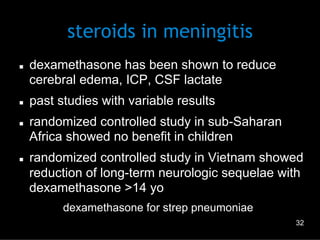 steroids in meningitis
n 

n 

n 

n 

dexamethasone has been shown to reduce
cerebral edema, ICP, CSF lactate
past studies with variable results
randomized controlled study in sub-Saharan
Africa showed no benefit in children
randomized controlled study in Vietnam showed
reduction of long-term neurologic sequelae with
dexamethasone >14 yo
–  dexamethasone for strep pneumoniae
32

 