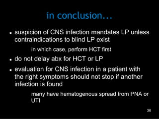 in conclusion...
n 

suspicion of CNS infection mandates LP unless
contraindications to blind LP exist
–  in which case, perform HCT first

n 

n 

do not delay abx for HCT or LP
evaluation for CNS infection in a patient with
the right symptoms should not stop if another
infection is found
–  many have hematogenous spread from PNA or
UTI
36

 