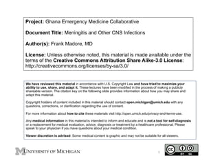 Project: Ghana Emergency Medicine Collaborative
Document Title: Meningitis and Other CNS Infections
Author(s): Frank Madore, MD
License: Unless otherwise noted, this material is made available under the
terms of the Creative Commons Attribution Share Alike-3.0 License:
http://creativecommons.org/licenses/by-sa/3.0/

We have reviewed this material in accordance with U.S. Copyright Law and have tried to maximize your
ability to use, share, and adapt it. These lectures have been modified in the process of making a publicly
shareable version. The citation key on the following slide provides information about how you may share and
adapt this material.
Copyright holders of content included in this material should contact open.michigan@umich.edu with any
questions, corrections, or clarification regarding the use of content.
For more information about how to cite these materials visit http://open.umich.edu/privacy-and-terms-use.
Any medical information in this material is intended to inform and educate and is not a tool for self-diagnosis
or a replacement for medical evaluation, advice, diagnosis or treatment by a healthcare professional. Please
speak to your physician if you have questions about your medical condition.
Viewer discretion is advised: Some medical content is graphic and may not be suitable for all viewers.

1

 