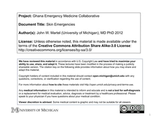 Project: Ghana Emergency Medicine Collaborative
Document Title: Skin Emergencies
Author(s): John W. Martel (University of Michigan), MD PhD 2012
License: Unless otherwise noted, this material is made available under the
terms of the Creative Commons Attribution Share Alike-3.0 License:
http://creativecommons.org/licenses/by-sa/3.0/
We have reviewed this material in accordance with U.S. Copyright Law and have tried to maximize your
ability to use, share, and adapt it. These lectures have been modified in the process of making a publicly
shareable version. The citation key on the following slide provides information about how you may share and
adapt this material.
Copyright holders of content included in this material should contact open.michigan@umich.edu with any
questions, corrections, or clarification regarding the use of content.
For more information about how to cite these materials visit http://open.umich.edu/privacy-and-terms-use.
Any medical information in this material is intended to inform and educate and is not a tool for self-diagnosis
or a replacement for medical evaluation, advice, diagnosis or treatment by a healthcare professional. Please
speak to your physician if you have questions about your medical condition.
Viewer discretion is advised: Some medical content is graphic and may not be suitable for all viewers.

1	
  

 