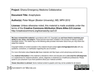 Project: Ghana Emergency Medicine Collaborative
Document Title: Anaphylaxis
Author(s): Peter Moyer (Boston University), MD, MPH 2012
License: Unless otherwise noted, this material is made available under the
terms of the Creative Commons Attribution Share Alike-3.0 License:
http://creativecommons.org/licenses/by-sa/3.0/
We have reviewed this material in accordance with U.S. Copyright Law and have tried to maximize your
ability to use, share, and adapt it. These lectures have been modified in the process of making a publicly
shareable version. The citation key on the following slide provides information about how you may share and
adapt this material.
Copyright holders of content included in this material should contact open.michigan@umich.edu with any
questions, corrections, or clarification regarding the use of content.
For more information about how to cite these materials visit http://open.umich.edu/privacy-and-terms-use.
Any medical information in this material is intended to inform and educate and is not a tool for self-diagnosis
or a replacement for medical evaluation, advice, diagnosis or treatment by a healthcare professional. Please
speak to your physician if you have questions about your medical condition.
Viewer discretion is advised: Some medical content is graphic and may not be suitable for all viewers.

1	
  

 