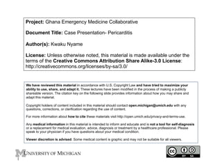 Project: Ghana Emergency Medicine Collaborative
Document Title: Case Presentation- Pericarditis
Author(s): Kwaku Nyame
License: Unless otherwise noted, this material is made available under the
terms of the Creative Commons Attribution Share Alike-3.0 License:
http://creativecommons.org/licenses/by-sa/3.0/
We have reviewed this material in accordance with U.S. Copyright Law and have tried to maximize your
ability to use, share, and adapt it. These lectures have been modified in the process of making a publicly
shareable version. The citation key on the following slide provides information about how you may share and
adapt this material.
Copyright holders of content included in this material should contact open.michigan@umich.edu with any
questions, corrections, or clarification regarding the use of content.
For more information about how to cite these materials visit http://open.umich.edu/privacy-and-terms-use.
Any medical information in this material is intended to inform and educate and is not a tool for self-diagnosis
or a replacement for medical evaluation, advice, diagnosis or treatment by a healthcare professional. Please
speak to your physician if you have questions about your medical condition.
Viewer discretion is advised: Some medical content is graphic and may not be suitable for all viewers.
1
 