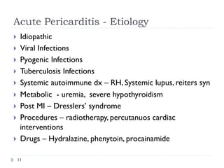 Acute Pericarditis - Etiology
}  Idiopathic
}  Viral Infections
}  Pyogenic Infections
}  Tuberculosis Infections
}  Systemic autoimmune dx – RH, Systemic lupus, reiters syn
}  Metabolic - uremia, severe hypothyroidism
}  Post MI – Dresslers’ syndrome
}  Procedures – radiotherapy, percutanuos cardiac
interventions
}  Drugs – Hydralazine, phenytoin, procainamide
11
 