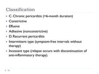 Classification
}  C. Chronic pericarditis (>6-month duration)
}  Constrictive
}  Effusive
}  Adhesive (nonconstrictive)
}  D. Recurrent pericarditis
}  Intermittent type (symptom-free intervals without
therapy)
}  Incessant type (relapse occurs with discontinuation of
anti-inflammatory therapy).
13
 