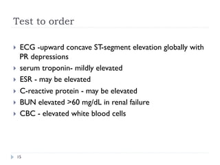 Test to order
}  ECG -upward concave ST-segment elevation globally with
PR depressions
}  serum troponin- mildly elevated
}  ESR - may be elevated
}  C-reactive protein - may be elevated
}  BUN elevated >60 mg/dL in renal failure
}  CBC - elevated white blood cells
15
 