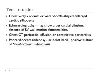 Test to order
}  Chest x-ray - normal or water-bottle-shaped enlarged
cardiac silhouette
}  Echocardiography - may show a pericardial effusion;
absence of LV wall motion abnormalities,
}  Chest CT pericardial effusion or constrictive pericarditis
}  Pericardiocentesis/biopsy - acid-fast bacilli, positive culture
of Mycobacterium tuberculosis
18
 