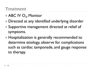 Treatment
}  ABC IV O2, Monitor
}  Directed at any identified underlying disorder
}  Supportive management directed at relief of
symptoms.
}  Hospitalization is generally recommended to
determine etiology, observe for complications
such as cardiac tamponade, and gauge response
to therapy.
19
 