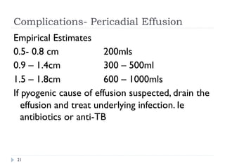 Complications- Pericadial Effusion
Empirical Estimates
0.5- 0.8 cm 200mls
0.9 – 1.4cm 300 – 500ml
1.5 – 1.8cm 600 – 1000mls
If pyogenic cause of effusion suspected, drain the
effusion and treat underlying infection. Ie
antibiotics or anti-TB
21
 