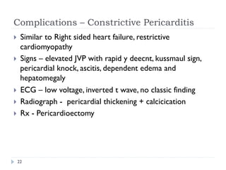 Complications – Constrictive Pericarditis
}  Similar to Right sided heart failure, restrictive
cardiomyopathy
}  Signs – elevated JVP with rapid y deecnt, kussmaul sign,
pericardial knock, ascitis, dependent edema and
hepatomegaly
}  ECG – low voltage, inverted t wave, no classic finding
}  Radiograph - pericardial thickening + calcicication
}  Rx - Pericardioectomy
22
 