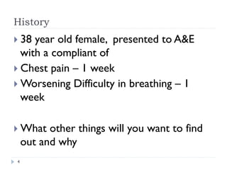 History
} 38 year old female, presented to A&E
with a compliant of
} Chest pain – 1 week
} Worsening Difficulty in breathing – 1
week
} What other things will you want to find
out and why
4
 