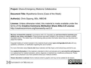 Project: Ghana Emergency Medicine Collaborative
Document Title: Myasthenia Gravis (Case of the Week)
Author(s): Chris Oppong, BSc, MBChB
License: Unless otherwise noted, this material is made available under the
terms of the Creative Commons Attribution Share Alike-3.0 License:
http://creativecommons.org/licenses/by-sa/3.0/
We have reviewed this material in accordance with U.S. Copyright Law and have tried to maximize your
ability to use, share, and adapt it. These lectures have been modified in the process of making a publicly
shareable version. The citation key on the following slide provides information about how you may share and
adapt this material.
Copyright holders of content included in this material should contact open.michigan@umich.edu with any
questions, corrections, or clarification regarding the use of content.
For more information about how to cite these materials visit http://open.umich.edu/privacy-and-terms-use.
Any medical information in this material is intended to inform and educate and is not a tool for self-diagnosis
or a replacement for medical evaluation, advice, diagnosis or treatment by a healthcare professional. Please
speak to your physician if you have questions about your medical condition.
Viewer discretion is advised: Some medical content is graphic and may not be suitable for all viewers.

1

 