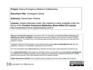 Project: Ghana Emergency Medicine Collaborative
Document Title: Cardiogenic Shock
Author(s): Daniel Osei- Kwame
License: Unless otherwise noted, this material is made available under the
terms of the Creative Commons Attribution Share Alike-3.0 License:
http://creativecommons.org/licenses/by-sa/3.0/
We have reviewed this material in accordance with U.S. Copyright Law and have tried to maximize your
ability to use, share, and adapt it. These lectures have been modified in the process of making a publicly
shareable version. The citation key on the following slide provides information about how you may share and
adapt this material.
Copyright holders of content included in this material should contact open.michigan@umich.edu with any
questions, corrections, or clarification regarding the use of content.
For more information about how to cite these materials visit http://open.umich.edu/privacy-and-terms-use.
Any medical information in this material is intended to inform and educate and is not a tool for self-diagnosis
or a replacement for medical evaluation, advice, diagnosis or treatment by a healthcare professional. Please
speak to your physician if you have questions about your medical condition.
Viewer discretion is advised: Some medical content is graphic and may not be suitable for all viewers.
1
 