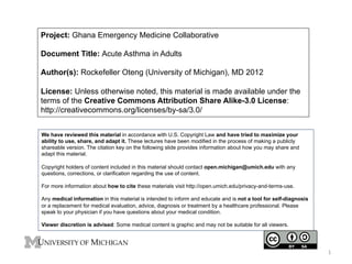 Project: Ghana Emergency Medicine Collaborative
Document Title: Acute Asthma in Adults
Author(s): Rockefeller Oteng (University of Michigan), MD 2012
License: Unless otherwise noted, this material is made available under the
terms of the Creative Commons Attribution Share Alike-3.0 License:
http://creativecommons.org/licenses/by-sa/3.0/
We have reviewed this material in accordance with U.S. Copyright Law and have tried to maximize your
ability to use, share, and adapt it. These lectures have been modified in the process of making a publicly
shareable version. The citation key on the following slide provides information about how you may share and
adapt this material.
Copyright holders of content included in this material should contact open.michigan@umich.edu with any
questions, corrections, or clarification regarding the use of content.
For more information about how to cite these materials visit http://open.umich.edu/privacy-and-terms-use.
Any medical information in this material is intended to inform and educate and is not a tool for self-diagnosis
or a replacement for medical evaluation, advice, diagnosis or treatment by a healthcare professional. Please
speak to your physician if you have questions about your medical condition.
Viewer discretion is advised: Some medical content is graphic and may not be suitable for all viewers.

1	
  

 
