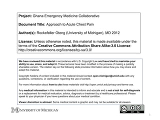 Project: Ghana Emergency Medicine Collaborative
Document Title: Approach to Acute Chest Pain
Author(s): Rockefeller Oteng (University of Michigan), MD 2012
License: Unless otherwise noted, this material is made available under the
terms of the Creative Commons Attribution Share Alike-3.0 License:
http://creativecommons.org/licenses/by-sa/3.0/
We have reviewed this material in accordance with U.S. Copyright Law and have tried to maximize your
ability to use, share, and adapt it. These lectures have been modified in the process of making a publicly
shareable version. The citation key on the following slide provides information about how you may share and
adapt this material.
Copyright holders of content included in this material should contact open.michigan@umich.edu with any
questions, corrections, or clarification regarding the use of content.
For more information about how to cite these materials visit http://open.umich.edu/privacy-and-terms-use.
Any medical information in this material is intended to inform and educate and is not a tool for self-diagnosis
or a replacement for medical evaluation, advice, diagnosis or treatment by a healthcare professional. Please
speak to your physician if you have questions about your medical condition.
Viewer discretion is advised: Some medical content is graphic and may not be suitable for all viewers.

1	
  

 