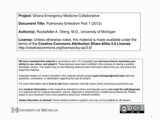 Project: Ghana Emergency Medicine Collaborative
Document Title: Pulmonary Embolism Part 1 (2012)
Author(s): Rockefeller A. Oteng, M.D., University of Michigan
License: Unless otherwise noted, this material is made available under the
terms of the Creative Commons Attribution Share Alike-3.0 License:
http://creativecommons.org/licenses/by-sa/3.0/

We have reviewed this material in accordance with U.S. Copyright Law and have tried to maximize your
ability to use, share, and adapt it. These lectures have been modified in the process of making a publicly
shareable version. The citation key on the following slide provides information about how you may share and
adapt this material.
Copyright holders of content included in this material should contact open.michigan@umich.edu with any
questions, corrections, or clarification regarding the use of content.
For more information about how to cite these materials visit http://open.umich.edu/privacy-and-terms-use.
Any medical information in this material is intended to inform and educate and is not a tool for self-diagnosis
or a replacement for medical evaluation, advice, diagnosis or treatment by a healthcare professional. Please
speak to your physician if you have questions about your medical condition.
Viewer discretion is advised: Some medical content is graphic and may not be suitable for all viewers.

1	
  

 
