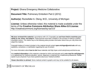 Project: Ghana Emergency Medicine Collaborative
Document Title: Pulmonary Embolism Part 2 (2012)
Author(s): Rockefeller A. Oteng, M.D., University of Michigan
License: Unless otherwise noted, this material is made available under the
terms of the Creative Commons Attribution Share Alike-3.0 License:
http://creativecommons.org/licenses/by-sa/3.0/

We have reviewed this material in accordance with U.S. Copyright Law and have tried to maximize your
ability to use, share, and adapt it. These lectures have been modified in the process of making a publicly
shareable version. The citation key on the following slide provides information about how you may share and
adapt this material.
Copyright holders of content included in this material should contact open.michigan@umich.edu with any
questions, corrections, or clarification regarding the use of content.
For more information about how to cite these materials visit http://open.umich.edu/privacy-and-terms-use.
Any medical information in this material is intended to inform and educate and is not a tool for self-diagnosis
or a replacement for medical evaluation, advice, diagnosis or treatment by a healthcare professional. Please
speak to your physician if you have questions about your medical condition.
Viewer discretion is advised: Some medical content is graphic and may not be suitable for all viewers.

1	
  

 