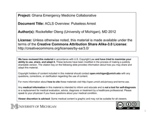 Project: Ghana Emergency Medicine Collaborative
Document Title: ACLS Overview: Pulseless Arrest
Author(s): Rockefeller Oteng (University of Michigan), MD 2012
License: Unless otherwise noted, this material is made available under the
terms of the Creative Commons Attribution Share Alike-3.0 License:
http://creativecommons.org/licenses/by-sa/3.0/
We have reviewed this material in accordance with U.S. Copyright Law and have tried to maximize your
ability to use, share, and adapt it. These lectures have been modified in the process of making a publicly
shareable version. The citation key on the following slide provides information about how you may share and
adapt this material.
Copyright holders of content included in this material should contact open.michigan@umich.edu with any
questions, corrections, or clarification regarding the use of content.
For more information about how to cite these materials visit http://open.umich.edu/privacy-and-terms-use.
Any medical information in this material is intended to inform and educate and is not a tool for self-diagnosis
or a replacement for medical evaluation, advice, diagnosis or treatment by a healthcare professional. Please
speak to your physician if you have questions about your medical condition.
Viewer discretion is advised: Some medical content is graphic and may not be suitable for all viewers.

1	
  

 