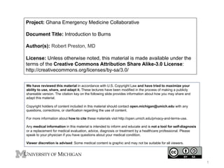 Project: Ghana Emergency Medicine Collaborative
Document Title: Introduction to Burns
Author(s): Robert Preston, MD
License: Unless otherwise noted, this material is made available under the
terms of the Creative Commons Attribution Share Alike-3.0 License:
http://creativecommons.org/licenses/by-sa/3.0/
We have reviewed this material in accordance with U.S. Copyright Law and have tried to maximize your
ability to use, share, and adapt it. These lectures have been modified in the process of making a publicly
shareable version. The citation key on the following slide provides information about how you may share and
adapt this material.
Copyright holders of content included in this material should contact open.michigan@umich.edu with any
questions, corrections, or clarification regarding the use of content.
For more information about how to cite these materials visit http://open.umich.edu/privacy-and-terms-use.
Any medical information in this material is intended to inform and educate and is not a tool for self-diagnosis
or a replacement for medical evaluation, advice, diagnosis or treatment by a healthcare professional. Please
speak to your physician if you have questions about your medical condition.
Viewer discretion is advised: Some medical content is graphic and may not be suitable for all viewers.

1

 