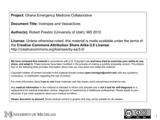 Project: Ghana Emergency Medicine Collaborative
Document Title: Inotropes and Vasoactives
Author(s): Robert Preston (University of Utah), MD 2012
License: Unless otherwise noted, this material is made available under the terms of
the Creative Commons Attribution Share Alike-3.0 License:
http://creativecommons.org/licenses/by-sa/3.0/
We have reviewed this material in accordance with U.S. Copyright Law and have tried to maximize your ability to use,
share, and adapt it. These lectures have been modified in the process of making a publicly shareable version. The citation
key on the following slide provides information about how you may share and adapt this material.
Copyright holders of content included in this material should contact open.michigan@umich.edu with any questions,
corrections, or clarification regarding the use of content.
For more information about how to cite these materials visit http://open.umich.edu/privacy-and-terms-use.
Any medical information in this material is intended to inform and educate and is not a tool for self-diagnosis or a
replacement for medical evaluation, advice, diagnosis or treatment by a healthcare professional. Please speak to your
physician if you have questions about your medical condition.
Viewer discretion is advised: Some medical content is graphic and may not be suitable for all viewers.

1

1

 