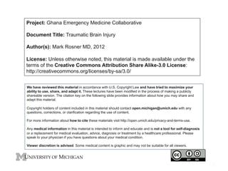 Project: Ghana Emergency Medicine Collaborative
Document Title: Traumatic Brain Injury
Author(s): Mark Rosner MD, 2012
License: Unless otherwise noted, this material is made available under the
terms of the Creative Commons Attribution Share Alike-3.0 License:
http://creativecommons.org/licenses/by-sa/3.0/
We have reviewed this material in accordance with U.S. Copyright Law and have tried to maximize your
ability to use, share, and adapt it. These lectures have been modified in the process of making a publicly
shareable version. The citation key on the following slide provides information about how you may share and
adapt this material.
Copyright holders of content included in this material should contact open.michigan@umich.edu with any
questions, corrections, or clarification regarding the use of content.
For more information about how to cite these materials visit http://open.umich.edu/privacy-and-terms-use.
Any medical information in this material is intended to inform and educate and is not a tool for self-diagnosis
or a replacement for medical evaluation, advice, diagnosis or treatment by a healthcare professional. Please
speak to your physician if you have questions about your medical condition.
Viewer discretion is advised: Some medical content is graphic and may not be suitable for all viewers.

1

 
