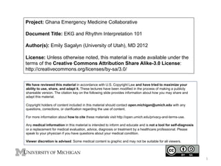 Project: Ghana Emergency Medicine Collaborative
Document Title: EKG and Rhythm Interpretation 101
Author(s): Emily Sagalyn (University of Utah), MD 2012
License: Unless otherwise noted, this material is made available under the
terms of the Creative Commons Attribution Share Alike-3.0 License:
http://creativecommons.org/licenses/by-sa/3.0/
We have reviewed this material in accordance with U.S. Copyright Law and have tried to maximize your
ability to use, share, and adapt it. These lectures have been modified in the process of making a publicly
shareable version. The citation key on the following slide provides information about how you may share and
adapt this material.
Copyright holders of content included in this material should contact open.michigan@umich.edu with any
questions, corrections, or clarification regarding the use of content.
For more information about how to cite these materials visit http://open.umich.edu/privacy-and-terms-use.
Any medical information in this material is intended to inform and educate and is not a tool for self-diagnosis
or a replacement for medical evaluation, advice, diagnosis or treatment by a healthcare professional. Please
speak to your physician if you have questions about your medical condition.
Viewer discretion is advised: Some medical content is graphic and may not be suitable for all viewers.

1	
  

 